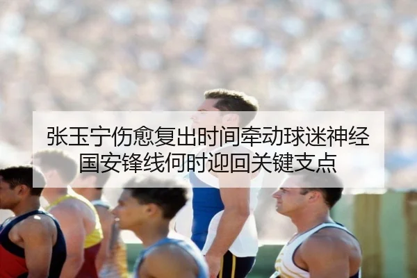 张玉宁伤愈复出时间牵动球迷神经 国安锋线何时迎回关键支点（bet365 in-play）